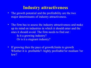 Industry attractiveness
• The growth potential and the profitability are the two
  major determinants of industry attractiveness.

• The firm has to assess the industry attractiveness and make
  up its mind on industries in which it should enter and the
  ones it should avoid. The firm needs to find out :
       Is it a growing industry?
       Or is it a stagnant industry?

• If growing then the pace of growth;limits to growth
  Whether it is profitable?- highly profitable?or medium ?or
  low?
 