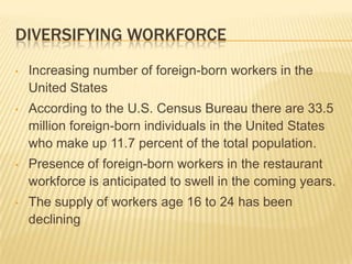 DIVERSIFYING WORKFORCE
•   Increasing number of foreign-born workers in the
    United States
•   According to the U.S. Census Bureau there are 33.5
    million foreign-born individuals in the United States
    who make up 11.7 percent of the total population.
•   Presence of foreign-born workers in the restaurant
    workforce is anticipated to swell in the coming years.
•   The supply of workers age 16 to 24 has been
    declining
 