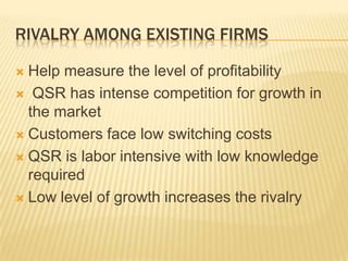RIVALRY AMONG EXISTING FIRMS

 Help measure the level of profitability
 QSR has intense competition for growth in
  the market
 Customers face low switching costs

 QSR is labor intensive with low knowledge
  required
 Low level of growth increases the rivalry
 