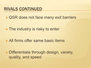 RIVALS CONTINUED
   QSR does not face many exit barriers

   The industry is risky to enter

   All firms offer same basic items

   Differentiate through design, variety,
    quality, and speed
 