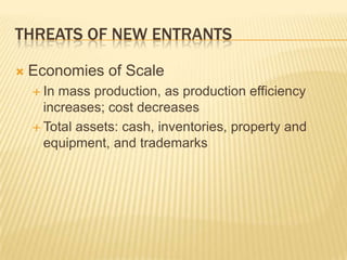 THREATS OF NEW ENTRANTS

   Economies of Scale
     In mass production, as production efficiency
      increases; cost decreases
     Total assets: cash, inventories, property and
      equipment, and trademarks
 