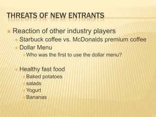 THREATS OF NEW ENTRANTS
   Reaction of other industry players
     Starbuck coffee vs. McDonalds premium coffee
     Dollar Menu
        Who   was the first to use the dollar menu?

     Healthy     fast food
        Baked    potatoes
        salads
        Yogurt
        Bananas
 