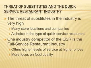 THREAT OF SUBSTITUTES AND THE QUICK
SERVICE RESTAURANT INDUSTRY
   The threat of substitutes in the industry is
    very high
     Many  store locations and companies
     A choice in the type of quick-service restaurant

   One industry competitor of the QSR is the
    Full-Service Restaurant Industry
     Offershigher levels of service at higher prices
     More focus on food quality
 