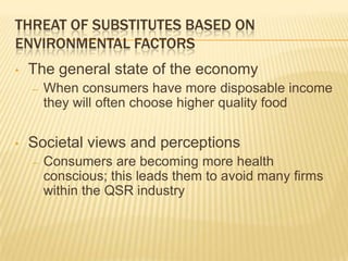 THREAT OF SUBSTITUTES BASED ON
ENVIRONMENTAL FACTORS
•   The general state of the economy
    –   When consumers have more disposable income
        they will often choose higher quality food

•   Societal views and perceptions
    –   Consumers are becoming more health
        conscious; this leads them to avoid many firms
        within the QSR industry
 