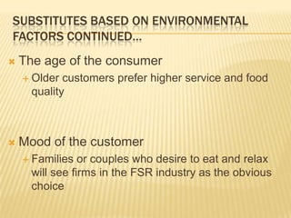 SUBSTITUTES BASED ON ENVIRONMENTAL
FACTORS CONTINUED…
   The age of the consumer
     Older  customers prefer higher service and food
      quality



   Mood of the customer
     Families   or couples who desire to eat and relax
      will see firms in the FSR industry as the obvious
      choice
 