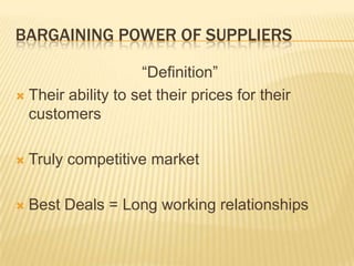 BARGAINING POWER OF SUPPLIERS

                    “Definition”
 Their ability to set their prices for their
  customers

   Truly competitive market

   Best Deals = Long working relationships
 