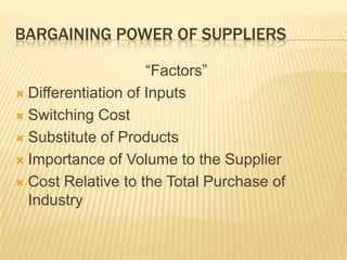 BARGAINING POWER OF SUPPLIERS

                     “Factors”
 Differentiation of Inputs

 Switching Cost

 Substitute of Products

 Importance of Volume to the Supplier

 Cost Relative to the Total Purchase of
  Industry
 