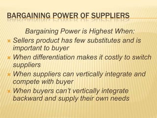 BARGAINING POWER OF SUPPLIERS
      Bargaining Power is Highest When:
 Sellers product has few substitutes and is
  important to buyer
 When differentiation makes it costly to switch
  suppliers
 When suppliers can vertically integrate and
  compete with buyer
 When buyers can’t vertically integrate
  backward and supply their own needs
 