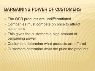 BARGAINING POWER OF CUSTOMERS
   The QSR products are undifferentiated
   Companies must compete on price to attract
    customers
   This gives the customers a high amount of
    bargaining power
   Customers determine what products are offered
   Customers determine what the price the products
 