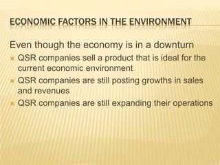 ECONOMIC FACTORS IN THE ENVIRONMENT

Even though the economy is in a downturn
   QSR companies sell a product that is ideal for the
    current economic environment
   QSR companies are still posting growths in sales
    and revenues
   QSR companies are still expanding their operations
 