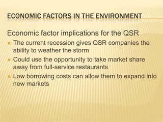 ECONOMIC FACTORS IN THE ENVIRONMENT

Economic factor implications for the QSR
   The current recession gives QSR companies the
    ability to weather the storm
   Could use the opportunity to take market share
    away from full-service restaurants
   Low borrowing costs can allow them to expand into
    new markets
 