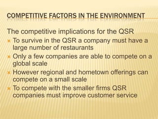 COMPETITIVE FACTORS IN THE ENVIRONMENT

The competitive implications for the QSR
 To survive in the QSR a company must have a
  large number of restaurants
 Only a few companies are able to compete on a
  global scale
 However regional and hometown offerings can
  compete on a small scale
 To compete with the smaller firms QSR
  companies must improve customer service
 