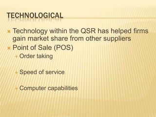 TECHNOLOGICAL
 Technology within the QSR has helped firms
  gain market share from other suppliers
 Point of Sale (POS)
     Order   taking

     Speed   of service

     Computer    capabilities
 