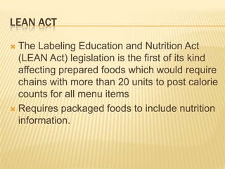 LEAN ACT

 The Labeling Education and Nutrition Act
  (LEAN Act) legislation is the first of its kind
  affecting prepared foods which would require
  chains with more than 20 units to post calorie
  counts for all menu items
 Requires packaged foods to include nutrition
  information.
 