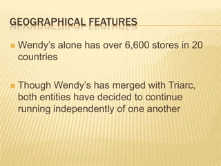 GEOGRAPHICAL FEATURES

   Wendy’s alone has over 6,600 stores in 20
    countries

   Though Wendy’s has merged with Triarc,
    both entities have decided to continue
    running independently of one another
 