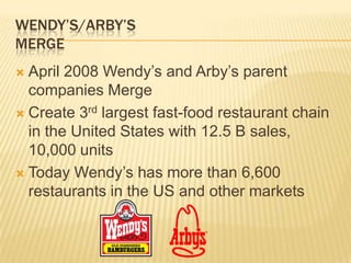 WENDY’S/ARBY’S
MERGE
 April 2008 Wendy’s and Arby’s parent
  companies Merge
 Create 3rd largest fast-food restaurant chain
  in the United States with 12.5 B sales,
  10,000 units
 Today Wendy’s has more than 6,600
  restaurants in the US and other markets
 