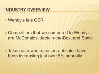 INDUSTRY OVERVIEW

   Wendy’s is a QSR

   Competitors that we compared to Wendy’s
    are McDonalds, Jack-in-the-Box, and Sonic

   Taken as a whole, restaurant sales have
    been increasing just over 5% annually.
 