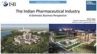 Industry Analysis Primer 
The Indian Pharmaceutical Industry 
A Domestic Business Perspective 
Ashish Jagyasi 
President, Healthcare Club (PGP -2015) 
Mail me at: ashish_jagyasi2015@isb.edu 
 