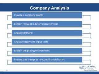 Company Analysis
Provide a company profile
Explain relevant industry characteristics
Analyze demand
Analyze supply and input costs
Explain the pricing environment
Present and interpret relevant financial ratios
26
 