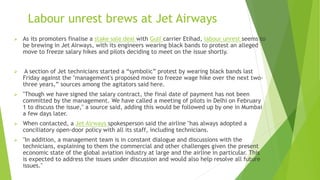 Labour unrest brews at Jet Airways
 As its promoters finalise a stake sale deal with Gulf carrier Etihad, labour unrest seems to
be brewing in Jet Airways, with its engineers wearing black bands to protest an alleged
move to freeze salary hikes and pilots deciding to meet on the issue shortly.
 A section of Jet technicians started a “symbolic” protest by wearing black bands last
Friday against the "management's proposed move to freeze wage hike over the next two-
three years,” sources among the agitators said here.
 "Though we have signed the salary contract, the final date of payment has not been
committed by the management. We have called a meeting of pilots in Delhi on February
1 to discuss the issue," a source said, adding this would be followed up by one in Mumbai
a few days later.
 When contacted, a Jet Airways spokesperson said the airline "has always adopted a
conciliatory open-door policy with all its staff, including technicians.
 "In addition, a management team is in constant dialogue and discussions with the
technicians, explaining to them the commercial and other challenges given the present
economic state of the global aviation industry at large and the airline in particular. This
is expected to address the issues under discussion and would also help resolve all future
issues."
 