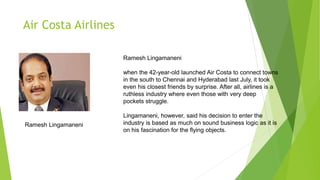 Air Costa Airlines
Ramesh Lingamaneni
when the 42-year-old launched Air Costa to connect towns
in the south to Chennai and Hyderabad last July, it took
even his closest friends by surprise. After all, airlines is a
ruthless industry where even those with very deep
pockets struggle.
Lingamaneni, however, said his decision to enter the
industry is based as much on sound business logic as it is
on his fascination for the flying objects.
Ramesh Lingamaneni
 