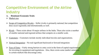 Competitive Environment of the Airline
Industry
A. Dominant Economic Traits
 Market size
 Scope of Competitive Rivalry – Seller rivalry is primarily national, but competition
does occur regionally and internationally as well.
 Rivals – There exists about 10 major airlines in the India. There also exists a number
of smaller national and regional airlines that compete on a smaller scale.
 Customers – Customers include mostly individual traveles and organizations.
 Vertical Integration – No real significant backward or forward integration
 Ease of Entry – Fairly strong barriers to entry exist in the form of capital requirements
for investing in equipment and regulations. Also, there exists some market saturation
in certain markets that discourage entry.
 