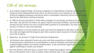 CSR of Jet airways
 As an Indian Corporate Body, Jet Airways recognises its responsibility to Society and the Nation.
Corporate Social Responsibility hence forms an inherent part of our business at Jet Airways
aiming at engaging employees and patrons alike in sustainable community service and sensitizing
them to the alternative realities of society.
 In 1998 Jet Airways launched its Yellow Rose campaign. At Jet Airways we believe our guests are
like roses, and just like the flower, our guests require nurturing friendship, warmth and care. Jet
Airways has thus striven not only to extend these qualities to its passengers, but also to the
country in times of crises and calamities.
 Our involvement in several projects at grass-root level are designed to add value to the lives of
the under privileged and the programs give them access to basic resources for health, education
and a life of dignity.
 Magic Box –Jet Airways’ In-flight Fund Collection Programmes.
 Jet Airways raises substantial funds every year and these proceeds are utilised for relief work
involving natural calamities such as earthquakes as well as education and healthcare for the
underprivileged children and women empowerment. It also contributes significantly in the fight
against trafficking of women and children.
 Save the Children India also plays a pivotal role in supporting pregnant women, especially those
who are HIV positive with a view to reduce infant mortality rate in the country.
 