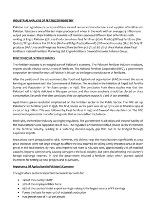 INDUSTRIALANALYSIS OF FERTILIZERINDUSTRY
Pakistan is an agro-based country and there are well renowned manufacturers and suppliers of fertilizers in
Pakistan. Pakistan is one of the ten major producers of wheat in the world with an average 24 million tons
output per season. Major Fertilizers industries of Pakistan produceddifferent kind of fertilizers with
ranking of Engro Pakistan 33% Urea Production share Fauji Fertilizers (Goth Machi) 38%Fauji Fertilizers (Bin
Qasim) 7%Engro Fatima Pak 6% Arab (Multan) 8%Agri Tech(Mianwali) 7% Dawood Hercules (Skp) 6% Only FF
produces DAP.Urea and Phosphate Market Share by Firm 44% 9% 27% 6% 9% 5% Urea Market share Fauji
Fertilizers National Fertilizer Marketing Ltd. Engro Fertilizers Dawood HerculesReliance Group.
BriefHistory of FertilizerIndustry
The fertilizer industry is an integral part of Pakistan’s economy. The Pakistani fertilizer industry produces,
imports and distributes various types of fertilizers. The National Fertilizer Corporation (NFC), a government
corporation remainedfor most of Pakistan’s history as the largest manufacturer of fertilizers.
After the partition of the sub-continent, the Food and Agricultural organization (FAO) entered the scene
forming an agreement with the Government of Pakistan. This resulted in the initiation of Rapid Soil Fertility
Survey and Population of Fertilizers project in 1958. The conclusion from these studies was that the
Pakistani soil is highly deficient in Nitrogen content and thus more emphasis should be placed on Urea
consumption. Secondly theyalso concludedthat our agriculture output is 1/3 rd of our potential.
Ayub Khan’s green revolution emphasized on the fertilizer sector in the Public Sector. The NFC set up
Pakistan’s first fertilizer plant in 1958. The first private sector plant was set up by Exxon at Dharki in 1965 at
a cost of $43 million. This was followed by Fauji Fertilizer in 1977 and Dawood Hercules later on. The NFC
owned and operated six manufacturing units that accountedfor the balance.
Until 1986, the fertilizer industry was highly regulated. The government fixed prices and the profitability of
the manufacturers was capped at 20% of ROE. The regulated environment stifled private sector investment
in the fertilizer industry, leading to a widening demand-supply gap that had to be bridged through
expensive imports.
Urea prices were deregulated in 1986. However, this did not help the manufacturers significantly as urea
price increases were not large enough to offset the loss incurred on selling costly imported urea at lower
prices in the local market. By 1991, urea imports had risen to 584,900 tons, approximately 27% of installed
capacity. Imports were not only causing damage to the local industry, but were also affecting the country’s
foreign exchange reserves. In 1991 the government initiated a fertilizer policy which granted special
incentives for setting up new projects and expansions.
Importance Of Agriculture In Pakistan’s Economy
The agriculture sector is important because it accounts for:
 24% of the country’s GDP
 50% of the employed labor force
 65% of the country’s total export earnings making it the largest source of FX earnings
 Forms the basis for over 50% of industrial production
 Has growth rate of 3-4% per annum
 