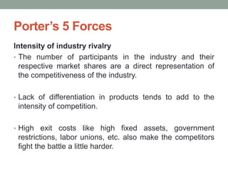 Intensity of industry rivalry
• The number of participants in the industry and their
respective market shares are a direct representation of
the competitiveness of the industry.
• Lack of differentiation in products tends to add to the
intensity of competition.
• High exit costs like high fixed assets, government
restrictions, labor unions, etc. also make the competitors
fight the battle a little harder.
Porter’s 5 Forces
 