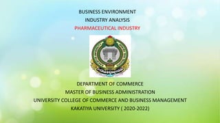 BUSINESS ENVIRONMENT
INDUSTRY ANALYSIS
PHARMACEUTICAL INDUSTRY
DEPARTMENT OF COMMERCE
MASTER OF BUSINESS ADMINISTRATION
UNIVERSITY COLLEGE OF COMMERCE AND BUSINESS MANAGEMENT
KAKATIYA UNIVERSITY ( 2020-2022)
 