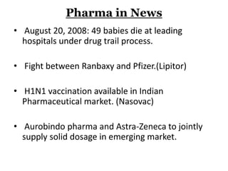 Pharma in News
• August 20, 2008: 49 babies die at leading
hospitals under drug trail process.
• Fight between Ranbaxy and Pfizer.(Lipitor)
• H1N1 vaccination available in Indian
Pharmaceutical market. (Nasovac)
• Aurobindo pharma and Astra-Zeneca to jointly
supply solid dosage in emerging market.
 