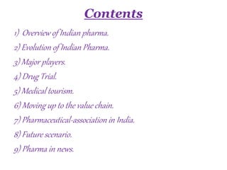 Contents
1) Overview of Indian pharma.
2) Evolution of Indian Pharma.
3) Major players.
4) Drug Trial.
5) Medical tourism.
6) Moving up to the value chain.
7) Pharmaceutical-association in India.
8) Future scenario.
9) Pharma in news.
 