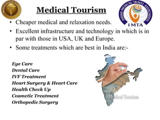 Medical Tourism
• Cheaper medical and relaxation needs.
• Excellent infrastructure and technology in which is in
par with those in USA, UK and Europe.
• Some treatments which are best in India are:-
Eye Care
Dental Care
IVF Treatment
Heart Surgery & Heart Care
Health Check Up
Cosmetic Treatment
Orthopedic Surgery
 