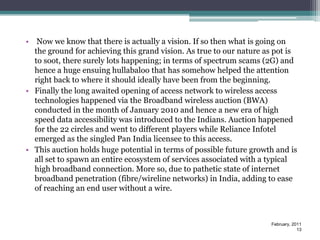 • Now we know that there is actually a vision. If so then what is going on
  the ground for achieving this grand vision. As true to our nature as pot is
  to soot, there surely lots happening; in terms of spectrum scams (2G) and
  hence a huge ensuing hullabaloo that has somehow helped the attention
  right back to where it should ideally have been from the beginning.
• Finally the long awaited opening of access network to wireless access
  technologies happened via the Broadband wireless auction (BWA)
  conducted in the month of January 2010 and hence a new era of high
  speed data accessibility was introduced to the Indians. Auction happened
  for the 22 circles and went to different players while Reliance Infotel
  emerged as the singled Pan India licensee to this access.
• This auction holds huge potential in terms of possible future growth and is
  all set to spawn an entire ecosystem of services associated with a typical
  high broadband connection. More so, due to pathetic state of internet
  broadband penetration (fibre/wireline networks) in India, adding to ease
  of reaching an end user without a wire.



                                                                     February, 2011
                                                                                 13
 