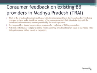 Consumer feedback on existing BB
providers in Madhya Pradesh (TRAI)
 Most of the broadband users are not happy with the maintainability of the broadband service being
  provided to them and a significant number of the customers stated their dissatisfaction with the
  broadband connection and modem provided by the service provider
 Service providers should improve their processes for resolution of billing complaints
 Network performance will play a critical role in acquiring broadband market share in the future with
  high uptimes and higher speeds to customers




                                                                                         February, 2011
                                                                                                     22
 