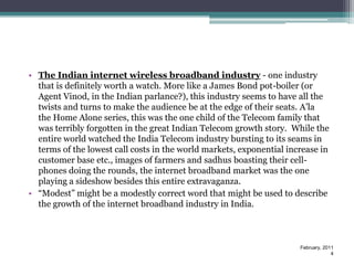• The Indian internet wireless broadband industry - one industry
  that is definitely worth a watch. More like a James Bond pot-boiler (or
  Agent Vinod, in the Indian parlance?), this industry seems to have all the
  twists and turns to make the audience be at the edge of their seats. A’la
  the Home Alone series, this was the one child of the Telecom family that
  was terribly forgotten in the great Indian Telecom growth story. While the
  entire world watched the India Telecom industry bursting to its seams in
  terms of the lowest call costs in the world markets, exponential increase in
  customer base etc., images of farmers and sadhus boasting their cell-
  phones doing the rounds, the internet broadband market was the one
  playing a sideshow besides this entire extravaganza.
• “Modest” might be a modestly correct word that might be used to describe
  the growth of the internet broadband industry in India.



                                                                      February, 2011
                                                                                   4
 