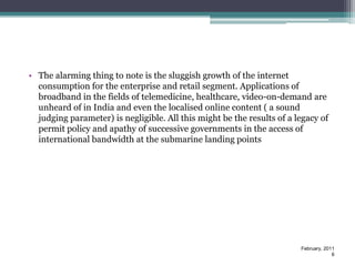 • The alarming thing to note is the sluggish growth of the internet
  consumption for the enterprise and retail segment. Applications of
  broadband in the fields of telemedicine, healthcare, video-on-demand are
  unheard of in India and even the localised online content ( a sound
  judging parameter) is negligible. All this might be the results of a legacy of
  permit policy and apathy of successive governments in the access of
  international bandwidth at the submarine landing points




                                                                        February, 2011
                                                                                     6
 