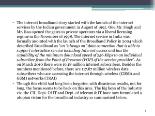 • The internet broadband story started with the launch of the internet
  services by the Indian government in August of 1995. One Mr. Singh and
  Mr. Rao opened the gates to private operators via a liberal licensing
  regime in the November of 1998. The internet service in India was
  formally anointed with the launch of the Broadband Policy in 2004 which
  described Broadband as “an “always on” data connection that is able to
  support interactive service including Internet access and has the
  capability of the minimum download speed of 256 Kbps to an individual
  subscriber from the Point of Presence (POP) of the service provider”. As
  on March 2010 there were 16.18 million internet subscribers. Besides the
  numbers mentioned before, there are 117.87 million wireless data
  subscribers who are accessing the internet through wireless (CDMA and
  GSM) networks (TRAI)
• Though this child had long been forgotten with disastrous results, not for
  long, the focus seems to be back on this area. The big boys of the industry
  viz. the CII, Dept. Of IT and Dept. of telecom & IT have now formulated a
  utopian vision for the broadband industry as summarized below.


                                                                                8
 