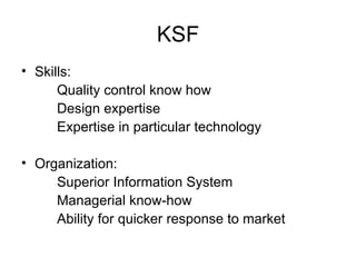 KSF Skills: Quality control know how Design expertise Expertise in particular technology Organization: Superior Information System Managerial know-how Ability for quicker response to market 