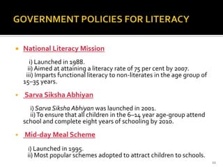    National Literacy Mission
       i) Launched in 1988.
      ii) Aimed at attaining a literacy rate of 75 per cent by 2007.
     iii) Imparts functional literacy to non-literates in the age group of
    15–35 years.
   Sarva Siksha Abhiyan
      i) Sarva Siksha Abhiyan was launched in 2001.
      ii) To ensure that all children in the 6–14 year age-group attend
    school and complete eight years of schooling by 2010.
   Mid-day Meal Scheme
     i) Launched in 1995.
     ii) Most popular schemes adopted to attract children to schools.
                                                                             12
 