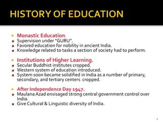    Monastic Education.
    Supervision under “GURU”.
    Favored education for nobility in ancient India.
    Knowledge related to tasks a section of society had to perform.

   Institutions of Higher Learning.
    Secular Buddhist institutes cropped.
    Western system of education introduced.
    System soon became solidified in India as a number of primary,
    secondary, and tertiary centers cropped.
   After Independence Day 1947.
    Maulana Azad envisaged strong central government control over
    India.
    Give Cultural & Linguistic diversity of India.

                                                                      3
 