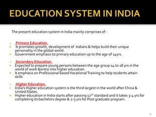 The present education system in India mainly comprises of :

 Primary Education.
 It promotes growth, development of Indians & helps build their unique
  personality in the global world.
 Government emphasis to primary education up to the age of 14yrs.

  Secondary Education.
 Expected to prepare young persons between the age group 14 to 18 yrs in the
  world of work &entry into higher education.
 It emphasis on Professional based Vocational Training to help students attain
  skills
  Higher Education.
 India’s Higher education system is the third largest in the world after China &
  United States.
 Higher education in India starts after passing 12th standard and it takes 3-4 yrs for
  completing its bachelors degree & 2-3 yrs for Post graduate program.


                                                                                          5
 