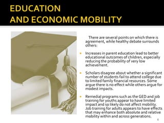 There are several points on which there is
    agreement, while healthy debate surrounds
    others:
   Increases in parent education lead to better
    educational outcomes of children, especially
    reducing the probability of very low
    achievement.
   Scholars disagree about whether a significant
    number of students fail to attend college due
    to limited family financial resources. Some
    argue there is no effect while others argue for
    modest impacts.
   Remedial programs such as the GED and job
    training for youths appear to have limited
    impact and so likely do not affect mobility.
    Job training for adults appears to have effects
    that may enhance both absolute and relative
    mobility within and across generations.
                                                6
 