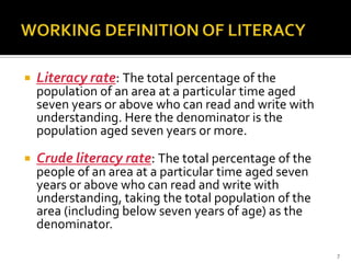    Literacy rate: The total percentage of the
    population of an area at a particular time aged
    seven years or above who can read and write with
    understanding. Here the denominator is the
    population aged seven years or more.

   Crude literacy rate: The total percentage of the
    people of an area at a particular time aged seven
    years or above who can read and write with
    understanding, taking the total population of the
    area (including below seven years of age) as the
    denominator.

                                                        7
 