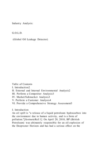 Industry Analysis:
G.O.L.D.
(Global Oil Leakage Detector)
Table of Contents
I. Introduction2
II. External and Internal Environmental Analysis2
III. Perform a Competitor Analysis3
IV. Market/Submarket Analysis3
V. Perform a Customer Analysis4
VI. Provide a Comprehensive Strategy Assessment5
I. Introduction
An oil spill is "a release of a liquid petroleum hydrocarbon into
the environment due to human activity, and is a form of
pollution."[footnoteRef:1] On April 20, 2010, BP (British
Petroleum) was ultimately responsible for an oil explosion of
the Deepwater Horizon and has had a serious effect on the
 