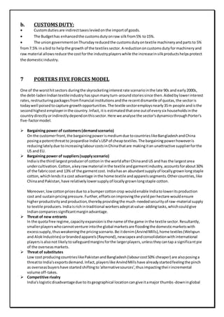 b. CUSTOMS DUTY:
 Customdutiesare indirecttaxesleviedonthe importof goods.
 The Budgethas enhancedthe customsdutyonraw silkfrom5% to15%.
 The uniongovernmentonThursdayreducedthe customsdutyontextile machineryandpartsto 5%
from7.5% ina bid to helpthe growth of the textiles sector.A reductiononcustomsdutyformachineryand
raw material allowsreduce the costforthe industryplayerswhile the increaseinsilkproductshelpsprotect
the domesticindustry.
7 PORTERS FIVE FORCES MODEL
One of the worsthitsectors duringthe skyrocketinginterestrate scenariointhe late 90s and early2000s,
the debt-ladenIndiantextileindustry hasspunmanyturn-aroundstoriessince then.Aidedbylowerinterest
rates,restructuringpackagesfromfinancial institutionsandthe recentdismantle of quotas,the sectoris
todaywell poisedtocapture growthopportunities.The textile sectoremploysnearly35m people andisthe
secondhighestemployerinthe country.Infact,itis estimatedthatone outof everysix householdsinthe
countrydirectlyorindirectlydependonthissector.Here we analyse the sector'sdynamicsthroughPorter's
five-factormodel.
 Bargaining power of customers(demandscenario)
On the customerfront,the bargainingpowerismediumdue tocountrieslikeBangladeshandChina
posinga potentthreatto jeopardise India’sUSPof cheaptextiles.The bargainingpowerhoweveris
reducinglatelydue toincreasinglabourcostsinChinathatare makingitan unattractive supplierforthe
US and EU.
 Bargaining power of suppliers(supplyscenario)
Indiaisthe third largestproducerof cottonin the worldafterChinaand US and has the largestarea
undercultivation.Cotton,akeyrawmaterial inthe textile andgarmentindustry,accountsforabout30%
of the fabriccost and 13% of the garmentcost. Indiahasan abundantsupplyof locallygrownlongstaple
cotton,whichlendsita cost advantage inthe home textile andapparelssegments.Othercountries,like
Chinaand Pakistan,have relativelylowersupplyof locallygrownlongstaple cotton.
Moreover,lowcottonpricesdue to a bumpercottoncrop wouldenable Indiatoloweritsproduction
cost and sustainpricingpressure.Further,effortsonimprovingthe yieldperhectare wouldensure
higherproductivityand production,therebyprovidingthe much-neededsecurityof raw-material supply
to textile producers. Indiaisrichintraditional workersadeptatvalue-addingtasks,whichcouldgive
Indiancompaniessignificantmarginadvantage.
 Threat of new entrants
In the quotafree regime,capacityexpansionisthe name of the game inthe textile sector.Resultantly,
smallerplayerswhocannotventure intothe global marketsare floodingthe domesticmarketswith
excesssupply,thusweakeningthe pricingscenario.Be itdenim(ArvindMills),home textiles(Welspun
and AlokIndustries) orbrandedapparels(Raymond),newcapex andconsolidationwithinternational
playersisalsonot likelytosafeguardmarginsforthe largerplayers,unlesstheycantap a significantpie
of the overseasmarkets.
 Threat of substitutes
Low cost producingcountrieslikePakistanandBangladesh(labourcost50% cheaper) are alsoposinga
threatto India'sexportsdemand.Infact,playerslike ArvindMillshave alreadystartedfeelingthe pinch
as overseasbuyershave startedshiftingto'alternativesources',thusimpactingtheirincremental
volume off-takes.
 Competitive rivalry
India'slogisticdisadvantagedue toitsgeographical locationcangive itamajor thumbs-downinglobal
 