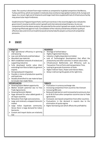 trade.The countryisdistantfrommajor marketsas comparedto itsglobal competitorslikeMexico,
Turkeyand China,whichare locatedinrelativelyclose vicinitytomajorglobal marketsof US, Europe and
Japan.As a result,highcostof shipmentsandlongerlead-time coupledwithlackof infrastructure facility
may prove tobe majorhindrances.
Establishmentof 'Apparel ExportParks'andfiscal incentivesinthe recentbudgetsalsoindicatethe
government'sresolve toaidthe sector'sgrowthand internationalcompetitiveness.Asone can
comprehendfromthe above analysis,the potential forthe sector'sgrowthare ample,butthe trick liesin
competingeffectivelyagainstrivals.Consolidationof the industryanddeliveryof betterqualityat
effectiveratesandminimumleadtimewouldcertainlyhelpthe playerssurmountall competitive
pressures.
8 SWOT
STRENGTHS
 High operational efficiency in spinning
and weaving
 Low-cost skilled and unskilled labour
 Abundant raw materials
 Well-established network of related and
supporting industries
 Fully developed textile value chain
extendingfromfibre tofabricto garment
exports
 Strong backward integration
 Flexible in terms of production quantity
and lead time.
 Steadilydiversified its raw material base
to include man-made fibres
WEAKNESS
 Shortage of skilled labour
 Highly Fragmented Industry.
 Industry is highly dependent on Cotton
 Lack of Technological Development that affect the
productivity and other activities in whole value chain.
 Infrastructural Bottlenecks and Efficiency such as,
Transaction Time at Ports and transportation Time.
 Lacking to generate Economies of Scale.
 Higher Indirect Taxes, Power and Interest Rates.
 Delay in delivering the goods at the right time.
OPPORTUNITIES
 Growing Export Market opportunity
 Market Growth potential due to Free
Trade Agreements
 Growing Domestic Market
 Huge demand for value added goods in
all major countries.
 Relocation from high cost economies.
 Large and relatively untapped domestic
market
 Large Indian Expatriate community.
Hence there is large demand for Indian
Garments.
 Custom and import duties are relatively
low
THREATS
 Fluctuation in currency exchange rate
 Increasing competition from countries like Vietnam
 Increasing RMcosts
 Reducedtrade barriersand increased price pressures due
to US & EU from other competitor countries due to Trade
agreements
 Increased, cost-based competition from other countries
 Fluctuations in the demand in exports due to the
elimination of quota regime
 Higher borrowing cost which affects the profitability
 