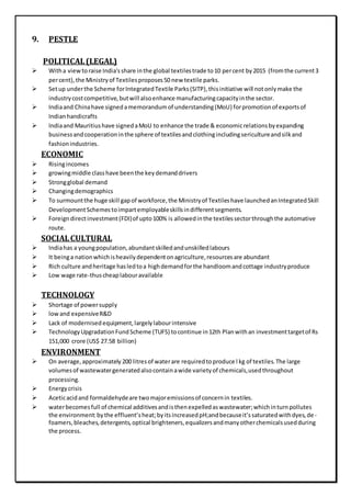 9. PESTLE
POLITICAL(LEGAL)
 Witha viewtoraise India'sshare inthe global textilestrade to10 percent by2015 (fromthe current3
percent),the Ministryof Textilesproposes50 new textile parks.
 Setup underthe Scheme forIntegratedTextile Parks(SITP),thisinitiative will notonlymake the
industrycostcompetitive,butwill alsoenhance manufacturingcapacityinthe sector.
 Indiaand Chinahave signedamemorandumof understanding(MoU) forpromotionof exportsof
Indianhandicrafts
 Indiaand Mauritiushave signedaMoU to enhance the trade & economicrelationsbyexpanding
businessandcooperationinthe sphere of textilesandclothingincludingsericultureandsilkand
fashionindustries.
ECONOMIC
 Risingincomes
 growingmiddle classhave beenthe keydemanddrivers
 Strongglobal demand
 Changingdemographics
 To surmountthe huge skill gapof workforce,the Ministryof Textileshave launchedanIntegratedSkill
DevelopmentSchemestoimpartemployableskillsindifferentsegments.
 Foreigndirectinvestment(FDI)of upto100% is allowedinthe textilessectorthroughthe automative
route.
SOCIALCULTURAL
 Indiahas a youngpopulation,abundantskilledandunskilledlabours
 It beinga nationwhichisheavilydependentonagriculture,resourcesare abundant
 Rich culture andheritage hasledtoa highdemandforthe handloomandcottage industryproduce
 Low wage rate-thuscheaplabouravailable
TECHNOLOGY
 Shortage of powersupply
 lowand expensiveR&D
 Lack of modernisedequipment,largelylabourintensive
 TechnologyUpgradationFundScheme (TUFS) tocontinue in12th Planwithan investmenttargetof Rs
151,000 crore (US$ 27.58 billion)
ENVIRONMENT
 On average,approximately 200 litresof waterare requiredtoproduce l kg of textiles.The large
volumesof wastewatergeneratedalsocontainawide varietyof chemicals,usedthroughout
processing.
 Energycrisis
 Aceticacidand formaldehydeare twomajoremissionsof concernin textiles.
 waterbecomesfull of chemical additivesandisthenexpelledaswastewater;whichinturnpollutes
the environment:bythe effluent’sheat;byitsincreasedpH;andbecauseit’ssaturatedwithdyes,de-
foamers,bleaches,detergents,optical brighteners,equalizersandmanyotherchemicalsusedduring
the process.
 