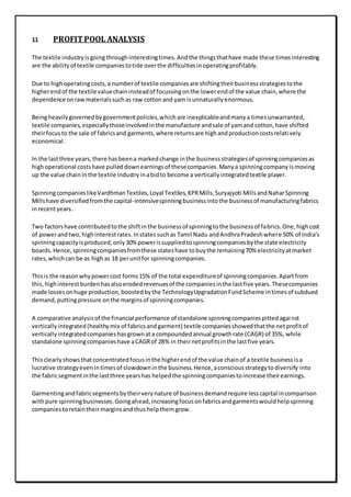 11 PROFITPOOL ANALYSIS
The textile industryisgoing throughinterestingtimes.Andthe thingsthathave made these timesinteresting
are the abilityof textile companiestotide overthe difficultiesinoperatingprofitably.
Due to highoperatingcosts,a numberof textile companiesare shiftingtheirbusinessstrategiestothe
higherendof the textile valuechaininsteadof focussingonthe lowerendof the value chain,where the
dependence onrawmaterialssuchas raw cottonand yam isunnaturallyenormous.
Beingheavilygovernedbygovernmentpolicies,whichare inexplicableandmanya timesunwarranted,
textile companies,especiallythoseinvolvedinthe manufacture andsale of yamand cotton,have shifted
theirfocusto the sale of fabricsand garments,where returnsare highandproductioncostsrelatively
economical.
In the lastthree years,there hasbeena markedchange inthe businessstrategiesof spinningcompaniesas
highoperational costshave pulleddownearningsof thesecompanies.Manya spinningcompanyismoving
up the value chaininthe textile industryinabidto become a verticallyintegratedtextile player.
SpinningcompanieslikeVardhmanTextiles,Loyal Textiles,KPRMills,Suryajyoti MillsandNaharSpinning
Millshave diversifiedfromthe capital-intensivespinningbusinessintothe businessof manufacturingfabrics
inrecentyears.
Two factorshave contributedtothe shiftinthe businessof spinningtothe businessof fabrics.One,highcost
of powerandtwo,highinterestrates.Instatessuchas Tamil Nadu andAndhraPradeshwhere 50% of India’s
spinningcapacityisproduced,only30%powerissuppliedtospinningcompaniesbythe state electricity
boards.Hence,spinningcompaniesfromthese stateshave tobuythe remaining70% electricityatmarket
rates,whichcan be as highas 18 perunitfor spinningcompanies.
Thisis the reasonwhypowercost forms15% of the total expenditureof spinningcompanies.Apartfrom
this,highinterestburdenhasalsoerodedrevenuesof the companiesinthe lastfive years.Thesecompanies
made lossesonhuge production,boostedbythe TechnologyUpgradationFundScheme intimesof subdued
demand,puttingpressure onthe marginsof spinningcompanies.
A comparative analysisof the financial performance of standalone spinningcompaniespittedagainst
verticallyintegrated(healthymix of fabricsandgarment) textile companiesshowedthatthe netprofitof
verticallyintegratedcompanieshasgrownata compoundedannual growthrate (CAGR) of 35%, while
standalone spinningcompanieshave aCAGRof 28% in theirnetprofitsinthe lastfive years.
Thisclearlyshowsthatconcentratedfocusinthe higherendof the value chainof a textile businessisa
lucrative strategyevenintimesof slowdowninthe business.Hence,aconsciousstrategytodiversify into
the fabricsegmentinthe lastthree yearshas helpedthe spinningcompaniestoincrease theirearnings.
Garmentingandfabricsegmentsbytheirverynature of businessdemandrequire lesscapital incomparison
withpure spinningbusinesses.Goingahead,increasingfocusonfabricsandgarmentswouldhelpspinning
companiestoretaintheirmarginsandthushelpthemgrow.
 