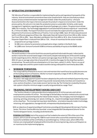 16 OPERATINGENVIRONMENT
THE Ministryof Textilesisresponsibleforimplementingthe policyandregulatoryframeworksof the
industry.Several environmentconventionshave tobe compliedwith.theyare classifiedasproduct
related,processrelatedandwaste managementrelated.Underthe productpolicy- LifeCycle
Assessment(LCA) isthe majorcriteriatoevaluate the product’simpactonenvironment.Underthe
processpolicy,the sole aimistomake the productionprocesssustainable.Similarly,underwaste
management, legislationsregardingproperdisposalof packages etcistaken.The governmentallows
100% FDI intextiles.The TechnologyUpgradationFundScheme(TUFS) attractsmajorityof investment(
Rs. 2 Trilliontill 2010). The ExportPromotionCouncil overlooksthe exportactivitiesalongwiththe
Departmentof Commerce andMinistryof Textiles.From1stApril 2000, Govt.Of Indiareducedseveral
tariffsindifferentcategoriesof fiberslike- Manmade Fibers&FilamentYarnsfrom35% to 20%, Cotton
Yarn from 25% to 20%, · Spun,Blended,andWoolenYarnfrom40% to 20 %. Also, Customsdutyon
PolyesterStaplefibersisreducedfrom10% to 7.5%. A host of incentivesforthe sectorinclude:-
 proposal toset upmega clusters;
 Rs 500-crore scheme forpromotionandapplicationof geo-textilesinthe North-East;
 Rs 5,000-crore Venture FundwithSIDBItoenhance availabilityof equitytothe MSME sector
17 COMPENSATION
The textile workersinthe entireSouthAsiaare poorlypaidandIndialeadsthe pack.Indiantextile
workersreceive the secondlowestwagesinthe world,despite Indiabeingone of the world'sleading
textile-exportingcountries.Workersare paidanaverage wage of just $0.38 an hour.EventhoughFY
2013-14 saw an average salaryhike of around11% intextilesthe wagesforthe shopfloorworkers
remainedlow.The workshiftsare scheduledona12-hour basis,called1 ½ shifts.There isnouse of
overtime wage ratesandthissystemleadstoworkersbeingunderpaidforovertime byabout20%.
 WORKER TURNOVER-
The risinginabilityof factoriestorecruit,trainandmaintaintheirworkforce has quicklybecome one
of the leadingconcernsof factories.Worker turnoveristypicallyarange of 15% to 25% annually.
 WAGE PAYMENTSYSTEM-
The piece-rate wage paymentsystemhasbeenadoptedasthe preferredmethodof paymentbymany
garmentfactories.Althoughthissystemmayprovide real productivityincentivesand rewardstoa
cross-sectionof workers,itcancreate several barrierstoo.Eg.The firstbarriercreatedby the piece
rate systemisthatthe minimumwage isusuallynotguaranteedasa wage ‘floor’.
 TRAINING/DEVELOPMENTHOURS ANDCOST
The TextilesIndustryinIndiaprovidesdirectemploymentto35 millionpersonsandindirect
employmenttoanother47 million. The shortage of skilledlabourhasbeenrankedasthe secondmost
severe businessconstraintfacedbythe Indiantextileindustry.The emerging new technologiesin
weaving,spinning,processing,non-woven,knitting,etc.,require knowledge-basedskilledmanpower
at the shopfloor. The missinglinkshave beenidentifiedas - orientationtowardsmoderntechnology,
retraining,skillupgradation,managerial skill,entrepreneurshipdevelopment,etc.
With an objective of capacitybuildingof Institutionsprovidingskilldevelopment&traininginTextiles
Sector,The Union TextilesMinistrylaunched anew IntegratedSkill DevelopmentScheme forthe
Textiles&Apparel Sector,includingJute &Handicrafts .
FUNDING PATTERN:Eachof the projectswill be fundedtothe extentof 75% of the cost of the
project,withanoverall ceilingof Rs.7500 foreach trainee whosuccessfullycompletestraining.
Successful candidateswillbe certifiedbyanaccreditedagency.Inthose cases,where 50% of the
traineesare employed/self-employedwithin6monthsof receivingtraining,abonuswill be givenas
an incentive tothe ImplementingAgency.
 